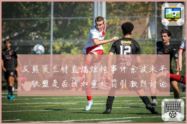 灰熊莫兰特直播炫枪事件余波未平，联盟是否该加重处罚引激烈讨论