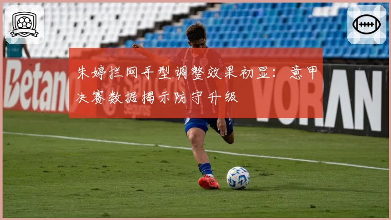 朱婷拦网手型调整效果初显：意甲决赛数据揭示防守升级