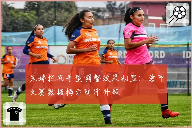 朱婷拦网手型调整效果初显：意甲决赛数据揭示防守升级