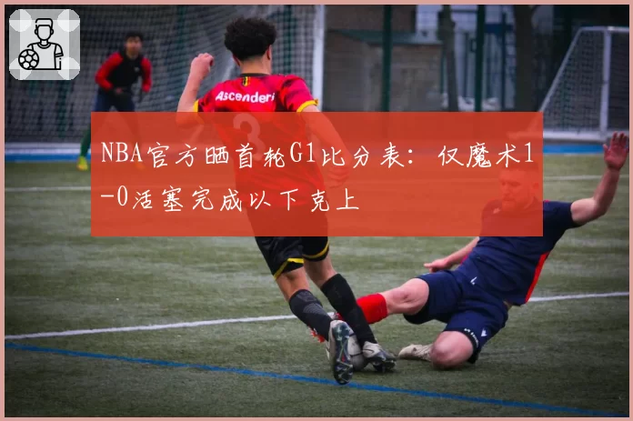 NBA官方晒首轮G1比分表：仅魔术1-0活塞完成以下克上