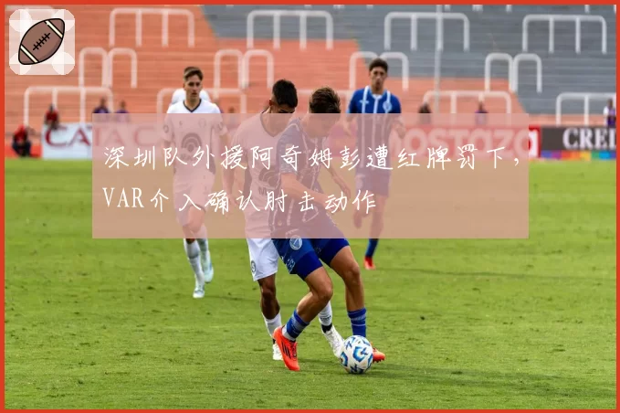 深圳队外援阿奇姆彭遭红牌罚下，VAR介入确认肘击动作