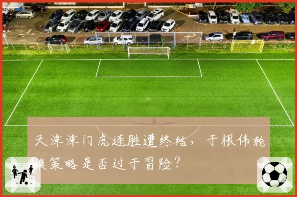 天津津门虎连胜遭终结，于根伟轮换策略是否过于冒险？