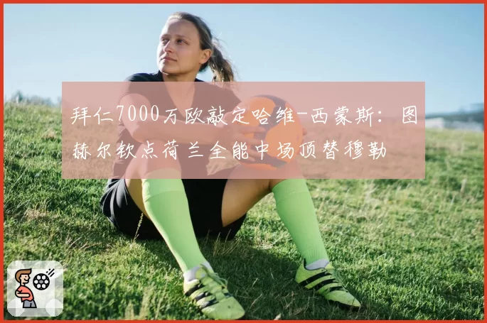 拜仁7000万欧敲定哈维-西蒙斯:图赫尔钦点荷兰全能中场顶替穆勒