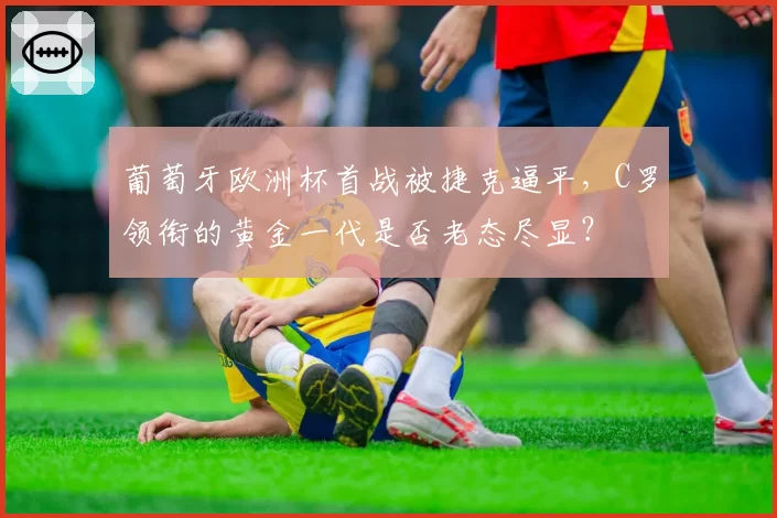 葡萄牙欧洲杯首战被捷克逼平，C罗领衔的黄金一代是否老态尽显？