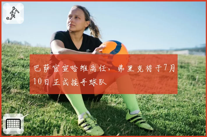 巴萨官宣哈维离任，弗里克将于7月10日正式接手球队