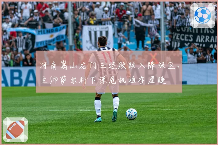 河南嵩山龙门三连败跌入降级区，主帅萨尔科下课危机迫在眉睫
