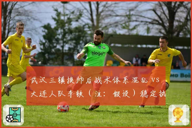 武汉三镇换帅后战术体系混乱 vs 大连人队李铁（注：假设）稳定执教，升班马与老牌队管理对比
