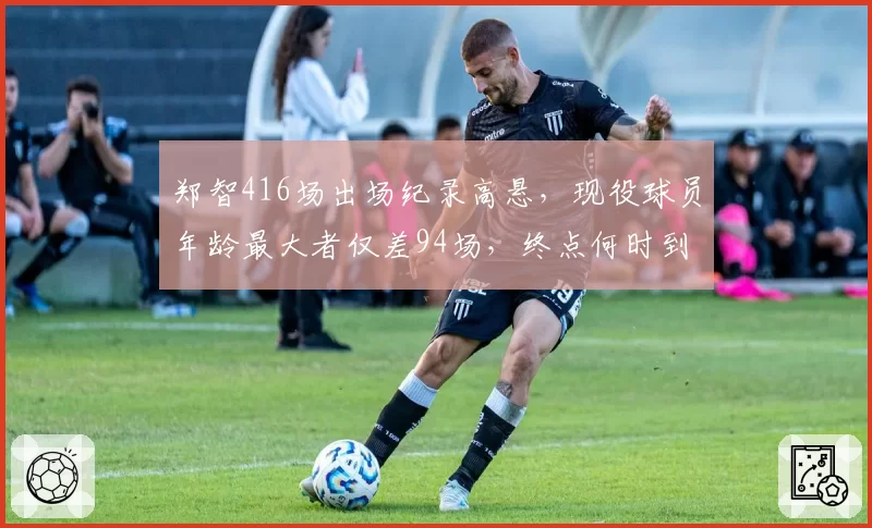 郑智416场出场纪录高悬，现役球员年龄最大者仅差94场，终点何时到来？