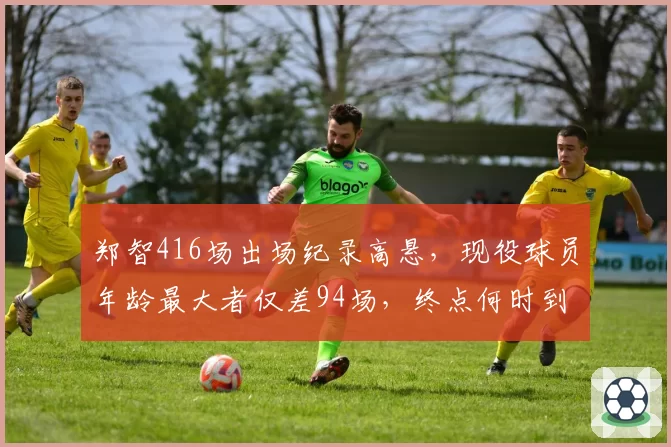 郑智416场出场纪录高悬，现役球员年龄最大者仅差94场，终点何时到来？