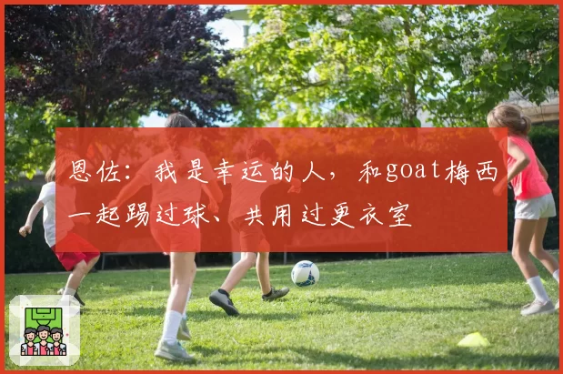恩佐：我是幸运的人，和goat梅西一起踢过球、共用过更衣室