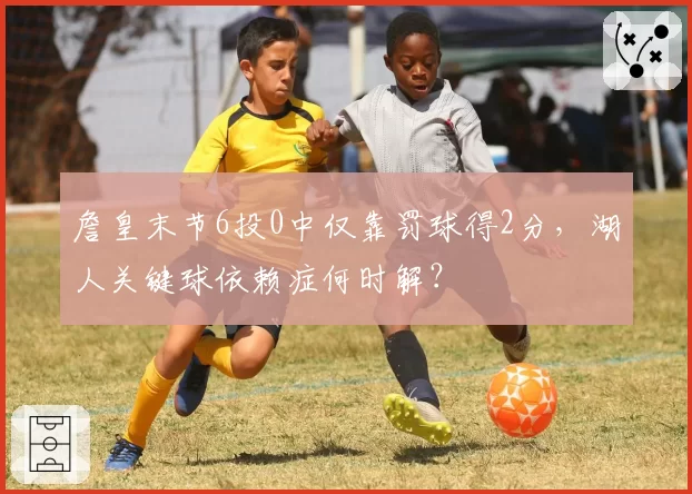 詹皇末节6投0中仅靠罚球得2分，湖人关键球依赖症何时解？