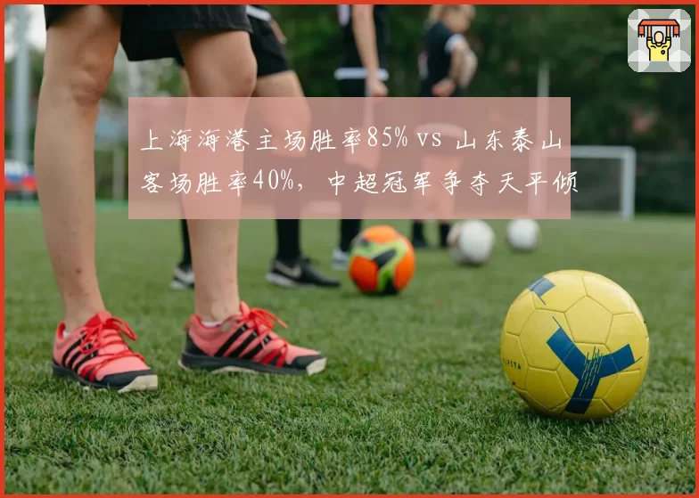 上海海港主场胜率85% vs 山东泰山客场胜率40%，中超冠军争夺天平倾斜