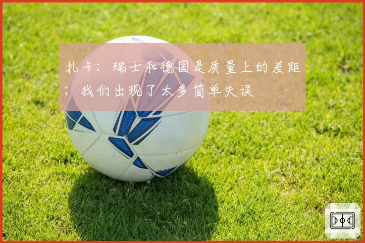 扎卡：瑞士和德国是质量上的差距；我们出现了太多简单失误