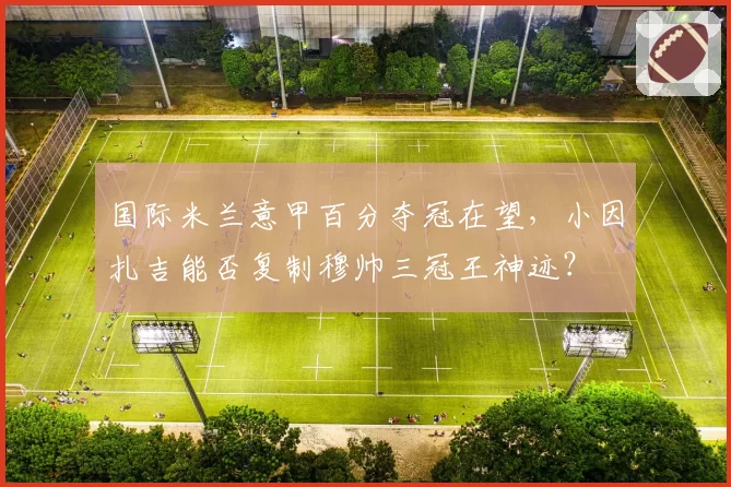 国际米兰意甲百分夺冠在望，小因扎吉能否复制穆帅三冠王神迹？