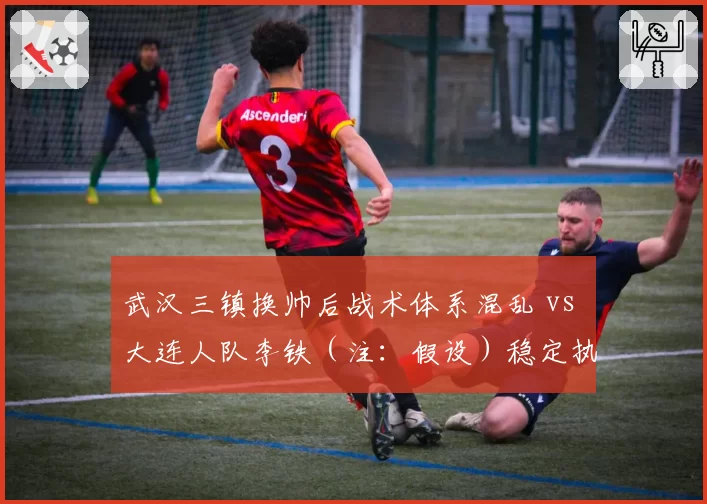 武汉三镇换帅后战术体系混乱 vs 大连人队李铁（注：假设）稳定执教，升班马与老牌队管理对比