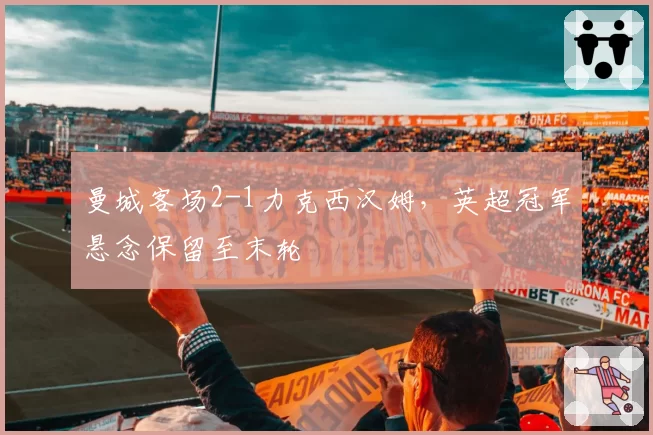 曼城客场2-1力克西汉姆，英超冠军悬念保留至末轮