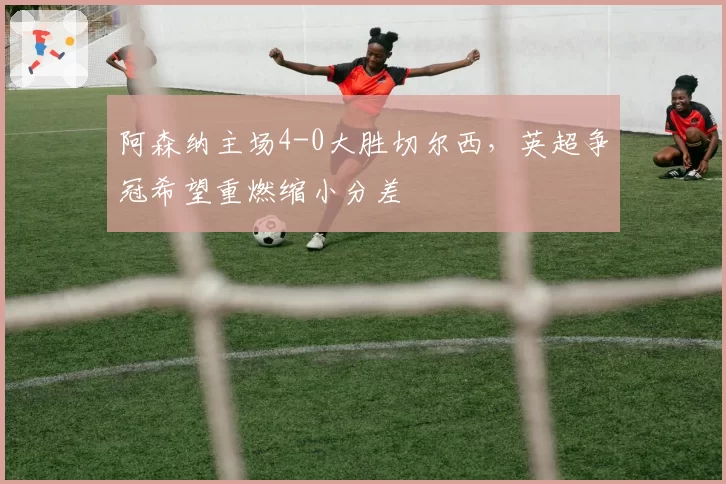 阿森纳主场4-0大胜切尔西，英超争冠希望重燃缩小分差