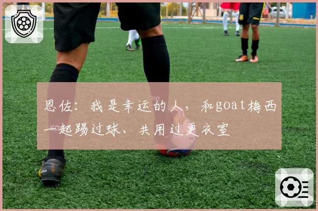 恩佐：我是幸运的人，和goat梅西一起踢过球、共用过更衣室