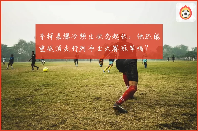 李梓嘉爆冷频出状态起伏，他还能重返顶尖行列冲击大赛冠军吗？