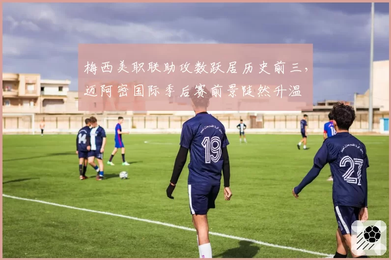 梅西美职联助攻数跃居历史前三，迈阿密国际季后赛前景陡然升温
