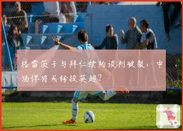 格雷茨卡与拜仁续约谈判破裂，中场悍将或转投英超？