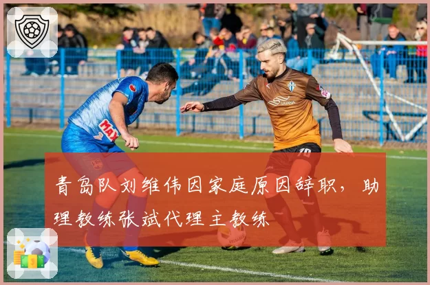 青岛队刘维伟因家庭原因辞职，助理教练张斌代理主教练