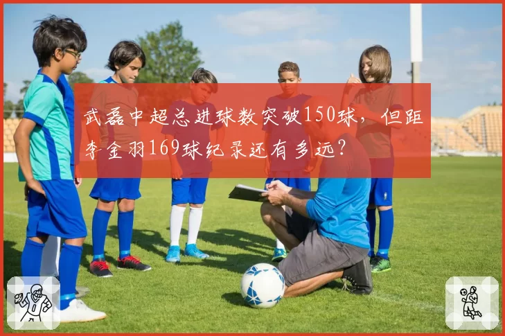 武磊中超总进球数突破150球，但距李金羽169球纪录还有多远？