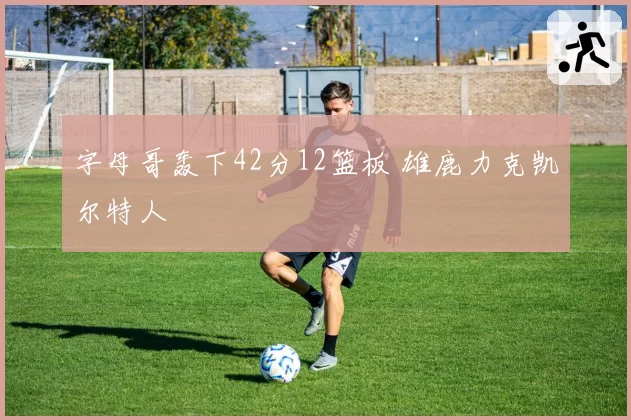 字母哥轰下42分12篮板 雄鹿力克凯尔特人