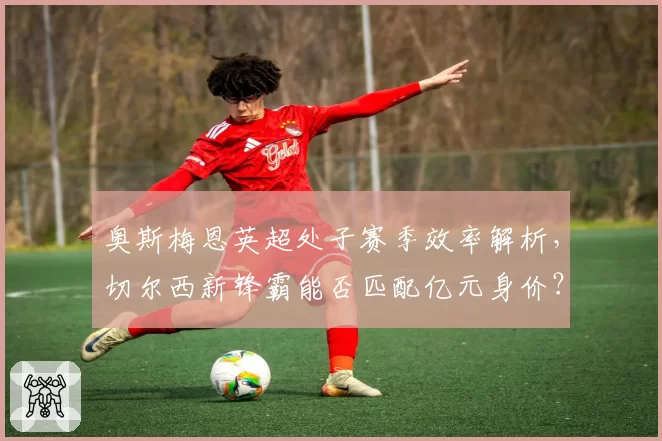 奥斯梅恩英超处子赛季效率解析，切尔西新锋霸能否匹配亿元身价？