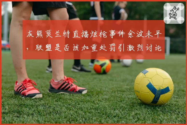灰熊莫兰特直播炫枪事件余波未平，联盟是否该加重处罚引激烈讨论