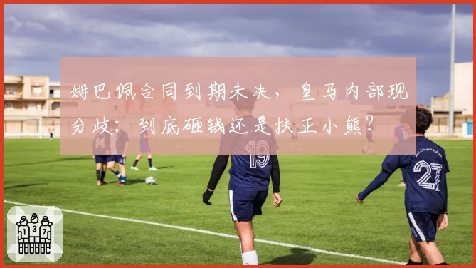 姆巴佩合同到期未决，皇马内部现分歧：到底砸钱还是扶正小熊？