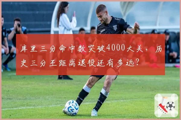 库里三分命中数突破4000大关，历史三分王距离退役还有多远？
