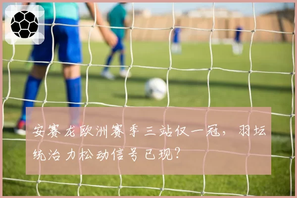 安赛龙欧洲赛季三站仅一冠，羽坛统治力松动信号已现？