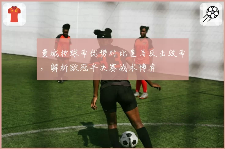 曼城控球率优势对比皇马反击效率，解析欧冠半决赛战术博弈