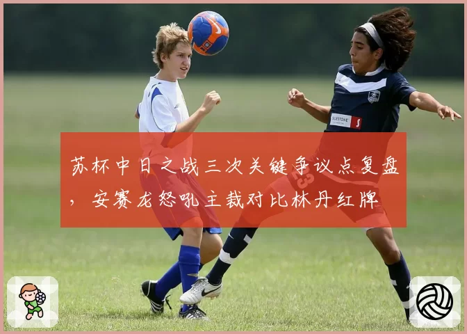 苏杯中日之战三次关键争议点复盘，安赛龙怒吼主裁对比林丹红牌