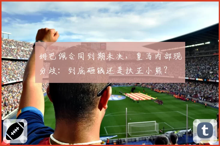 姆巴佩合同到期未决,皇马内部现分歧:到底砸钱还是扶正小熊?