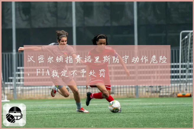 汉密尔顿指责诺里斯防守动作危险,FIA裁定不予处罚