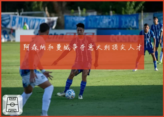 阿森纳和曼城争夺意大利顶尖人才