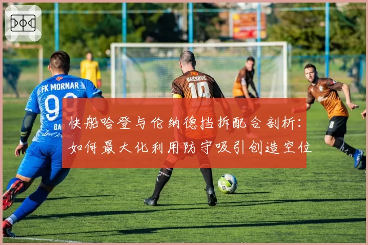 快船哈登与伦纳德挡拆配合剖析：如何最大化利用防守吸引创造空位