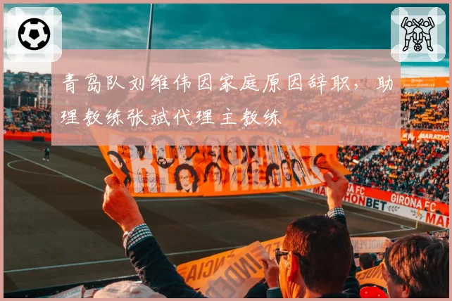青岛队刘维伟因家庭原因辞职，助理教练张斌代理主教练