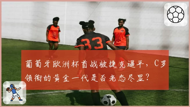 葡萄牙欧洲杯首战被捷克逼平，C罗领衔的黄金一代是否老态尽显？