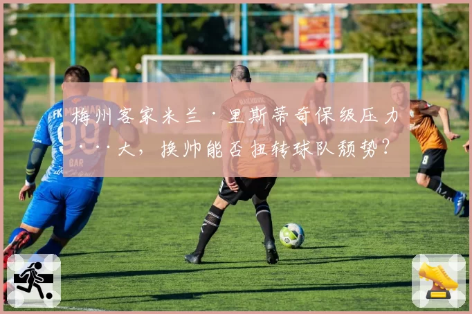 梅州客家米兰·里斯蒂奇保级压力巨大，换帅能否扭转球队颓势？