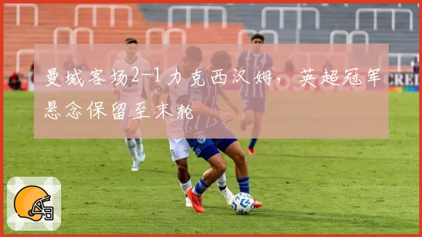 曼城客场2-1力克西汉姆，英超冠军悬念保留至末轮