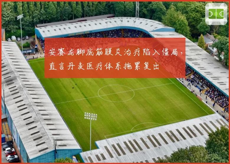 安赛龙脚底筋膜炎治疗陷入僵局，直言丹麦医疗体系拖累复出