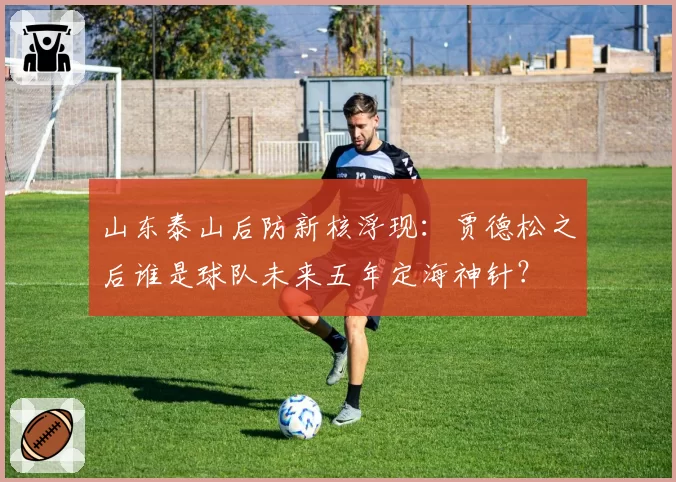 山东泰山后防新核浮现：贾德松之后谁是球队未来五年定海神针？
