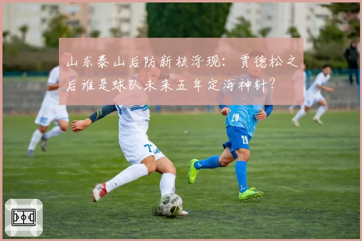 山东泰山后防新核浮现：贾德松之后谁是球队未来五年定海神针？