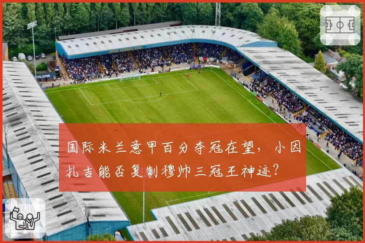 国际米兰意甲百分夺冠在望，小因扎吉能否复制穆帅三冠王神迹？