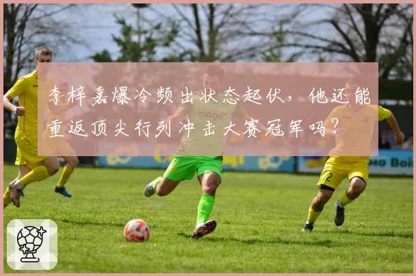 李梓嘉爆冷频出状态起伏，他还能重返顶尖行列冲击大赛冠军吗？