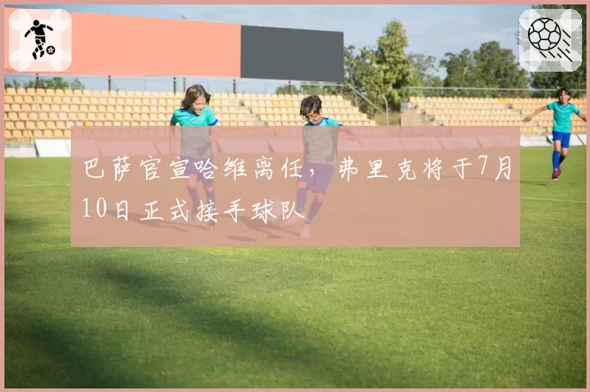 巴萨官宣哈维离任，弗里克将于7月10日正式接手球队