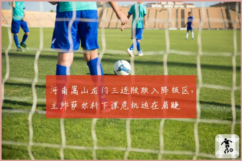 河南嵩山龙门三连败跌入降级区，主帅萨尔科下课危机迫在眉睫